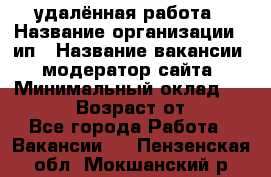 удалённая работа › Название организации ­ ип › Название вакансии ­ модератор сайта › Минимальный оклад ­ 39 500 › Возраст от ­ 18 - Все города Работа » Вакансии   . Пензенская обл.,Мокшанский р-н